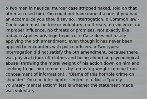 o Two men in nautical murder case stripped naked, told on that other accused him. You could not have done it alone, if you had an accomplice you should say so. Interrogation. o Common law - Confession must be free or voluntary, no threats, no violence, no improper influence. No threats or promises. Not exactly like today. o Applies privilege to police. o Case does not justify applying the 5th amendment, even though it has never been applied to encounters with police officers. o Two types: Interrogation did not satisfy the 5th amendment, because there was physical (took off clothes and being alone) an psychological abuse (throwing the moral weight of his action down on him and seeking to get him to confess by removing weight coming from concealment of information) . "Blame of this horrible crime on shoulder" You can infer lighter sentence. o Not a "purely voluntary mental action" Test is whether the statement made was voluntary.