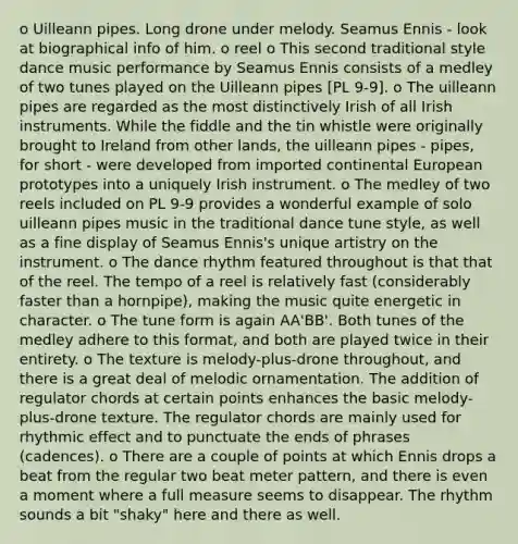 o Uilleann pipes. Long drone under melody. Seamus Ennis - look at biographical info of him. o reel o This second traditional style dance music performance by Seamus Ennis consists of a medley of two tunes played on the Uilleann pipes [PL 9-9]. o The uilleann pipes are regarded as the most distinctively Irish of all Irish instruments. While the fiddle and the tin whistle were originally brought to Ireland from other lands, the uilleann pipes - pipes, for short - were developed from imported continental European prototypes into a uniquely Irish instrument. o The medley of two reels included on PL 9-9 provides a wonderful example of solo uilleann pipes music in the traditional dance tune style, as well as a fine display of Seamus Ennis's unique artistry on the instrument. o The dance rhythm featured throughout is that that of the reel. The tempo of a reel is relatively fast (considerably faster than a hornpipe), making the music quite energetic in character. o The tune form is again AA'BB'. Both tunes of the medley adhere to this format, and both are played twice in their entirety. o The texture is melody-plus-drone throughout, and there is a great deal of melodic ornamentation. The addition of regulator chords at certain points enhances the basic melody-plus-drone texture. The regulator chords are mainly used for rhythmic effect and to punctuate the ends of phrases (cadences). o There are a couple of points at which Ennis drops a beat from the regular two beat meter pattern, and there is even a moment where a full measure seems to disappear. The rhythm sounds a bit "shaky" here and there as well.