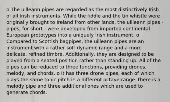 o The uilleann pipes are regarded as the most distinctively Irish of all Irish instruments. While the fiddle and the tin whistle were originally brought to Ireland from other lands, the uilleann pipes - pipes, for short - were developed from imported continental European prototypes into a uniquely Irish instrument. o Compared to Scottish bagpipes, the uilleann pipes are an instrument with a rather soft dynamic range and a more delicate, refined timbre. Additionally, they are designed to be played from a seated position rather than standing up. All of the pipes can be reduced to three functions, providing drones, melody, and chords. o It has three drone pipes, each of which plays the same tonic pitch in a different octave range. there is a melody pipe and three additional ones which are used to generate chords.