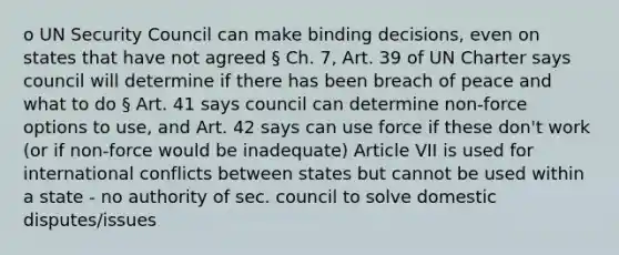 o UN Security Council can make binding decisions, even on states that have not agreed § Ch. 7, Art. 39 of UN Charter says council will determine if there has been breach of peace and what to do § Art. 41 says council can determine non-force options to use, and Art. 42 says can use force if these don't work (or if non-force would be inadequate) Article VII is used for international conflicts between states but cannot be used within a state - no authority of sec. council to solve domestic disputes/issues