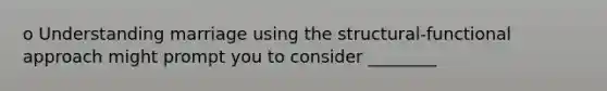 o Understanding marriage using the structural-functional approach might prompt you to consider ________