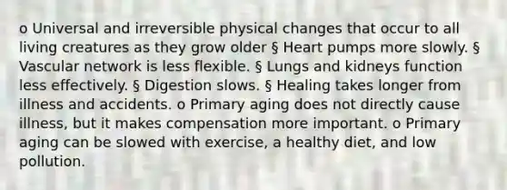 o Universal and irreversible physical changes that occur to all living creatures as they grow older § Heart pumps more slowly. § Vascular network is less flexible. § Lungs and kidneys function less effectively. § Digestion slows. § Healing takes longer from illness and accidents. o Primary aging does not directly cause illness, but it makes compensation more important. o Primary aging can be slowed with exercise, a healthy diet, and low pollution.