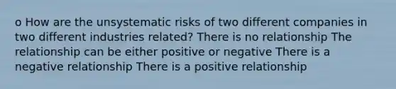 o How are the unsystematic risks of two different companies in two different industries related? There is no relationship The relationship can be either positive or negative There is a negative relationship There is a positive relationship