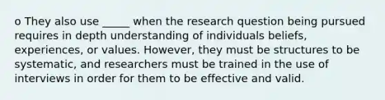 o They also use _____ when the research question being pursued requires in depth understanding of individuals beliefs, experiences, or values. However, they must be structures to be systematic, and researchers must be trained in the use of interviews in order for them to be effective and valid.