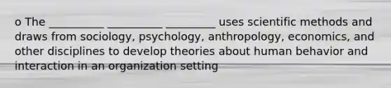 o The __________ __________ _________ uses scientific methods and draws from sociology, psychology, anthropology, economics, and other disciplines to develop theories about human behavior and interaction in an organization setting