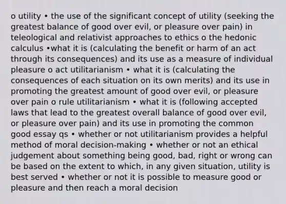 o utility • the use of the significant concept of utility (seeking the greatest balance of good over evil, or pleasure over pain) in teleological and relativist approaches to ethics o the hedonic calculus •what it is (calculating the benefit or harm of an act through its consequences) and its use as a measure of individual pleasure o act utilitarianism • what it is (calculating the consequences of each situation on its own merits) and its use in promoting the greatest amount of good over evil, or pleasure over pain o rule utilitarianism • what it is (following accepted laws that lead to the greatest overall balance of good over evil, or pleasure over pain) and its use in promoting the common good essay qs • whether or not utilitarianism provides a helpful method of moral decision-making • whether or not an ethical judgement about something being good, bad, right or wrong can be based on the extent to which, in any given situation, utility is best served • whether or not it is possible to measure good or pleasure and then reach a moral decision