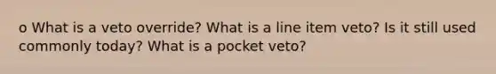 o What is a veto override? What is a line item veto? Is it still used commonly today? What is a pocket veto?