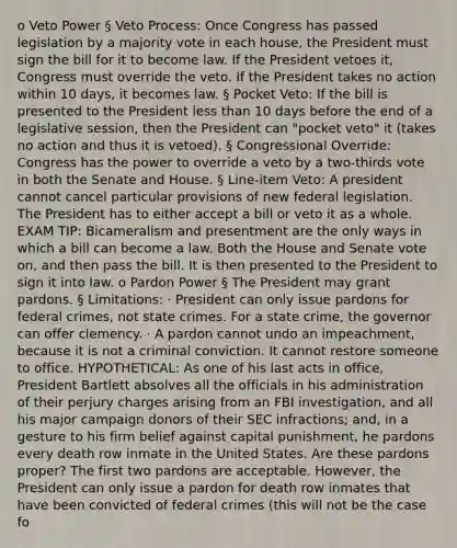 o Veto Power § Veto Process: Once Congress has passed legislation by a majority vote in each house, the President must sign the bill for it to become law. If the President vetoes it, Congress must override the veto. If the President takes no action within 10 days, it becomes law. § Pocket Veto: If the bill is presented to the President less than 10 days before the end of a legislative session, then the President can "pocket veto" it (takes no action and thus it is vetoed). § Congressional Override: Congress has the power to override a veto by a two-thirds vote in both the Senate and House. § Line-item Veto: A president cannot cancel particular provisions of new federal legislation. The President has to either accept a bill or veto it as a whole. EXAM TIP: Bicameralism and presentment are the only ways in which a bill can become a law. Both the House and Senate vote on, and then pass the bill. It is then presented to the President to sign it into law. o Pardon Power § The President may grant pardons. § Limitations: · President can only issue pardons for federal crimes, not state crimes. For a state crime, the governor can offer clemency. · A pardon cannot undo an impeachment, because it is not a criminal conviction. It cannot restore someone to office. HYPOTHETICAL: As one of his last acts in office, President Bartlett absolves all the officials in his administration of their perjury charges arising from an FBI investigation, and all his major campaign donors of their SEC infractions; and, in a gesture to his firm belief against capital punishment, he pardons every death row inmate in the United States. Are these pardons proper? The first two pardons are acceptable. However, the President can only issue a pardon for death row inmates that have been convicted of federal crimes (this will not be the case fo