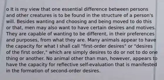 o It is my view that one essential difference between persons and other creatures is to be found in the structure of a person's will. Besides wanting and choosing and being moved to do this or that, men may also want to have certain desires and motives. They are capable of wanting to be different, in their preferences and purposes, from what they are. Many animals appear to have the capacity for what I shall call "first-order desires" or "desires of the first order," which are simply desires to do or not to do one thing or another. No animal other than man, however, appears to have the capacity for reflective self-evaluation that is manifested in the formation of second-order desires.