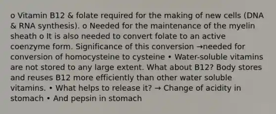 o Vitamin B12 & folate required for the making of new cells (DNA & RNA synthesis). o Needed for the maintenance of the myelin sheath o It is also needed to convert folate to an active coenzyme form. Significance of this conversion →needed for conversion of homocysteine to cysteine • Water-soluble vitamins are not stored to any large extent. What about B12? Body stores and reuses B12 more efficiently than other water soluble vitamins. • What helps to release it? → Change of acidity in stomach • And pepsin in stomach