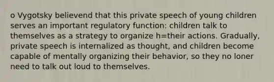 o Vygotsky believend that this private speech of young children serves an important regulatory function: children talk to themselves as a strategy to organize h=their actions. Gradually, private speech is internalized as thought, and children become capable of mentally organizing their behavior, so they no loner need to talk out loud to themselves.