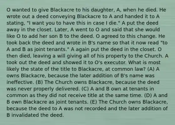 O wanted to give Blackacre to his daughter, A, when he died. He wrote out a deed conveying Blackacre to A and handed it to A stating, "I want you to have this in case I die." A put the deed away in the closet. Later, A went to O and said that she would like O to add her son B to the deed. O agreed to this change. He took back the deed and wrote in B's name so that it now read "to A and B as joint tenants." A again put the deed in the closet. O then died, leaving a will giving all of his property to the Church. A took out the deed and showed it to O's executor. What is most likely the state of the title to Blackacre, at common law? (A) A owns Blackacre, because the later addition of B's name was ineffective. (B) The Church owns Blackacre, because the deed was never properly delivered. (C) A and B own at tenants in common as they did not receive title at the same time. (D) A and B own Blackacre as joint tenants. (E) The Church owns Blackacre, because the deed to A was not recorded and the later addition of B invalidated the deed.