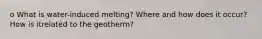 o What is water-induced melting? Where and how does it occur? How is itrelated to the geotherm?