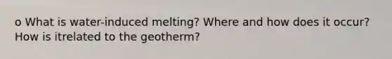 o What is water-induced melting? Where and how does it occur? How is itrelated to the geotherm?