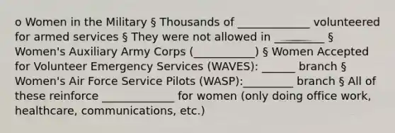 o Women in the Military § Thousands of _____________ volunteered for armed services § They were not allowed in _________ § Women's Auxiliary Army Corps (___________) § Women Accepted for Volunteer Emergency Services (WAVES): ______ branch § Women's Air Force Service Pilots (WASP):_________ branch § All of these reinforce _____________ for women (only doing office work, healthcare, communications, etc.)