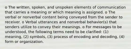 o The written, spoken, and unspoken elements of communication that carries a meaning or which meaning is assigned. o The verbal or nonverbal content being conveyed from the sender to receiver. o Verbal utterances and nonverbal behavior(s) that senders utilize to convey their meanings. o For messages to be understood, the following terms need to be clarified: (1) meaning, (2) symbols, (3) process of encoding and decoding, (4) form or organization.