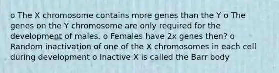 o The X chromosome contains more genes than the Y o The genes on the Y chromosome are only required for the development of males. o Females have 2x genes then? o Random inactivation of one of the X chromosomes in each cell during development o Inactive X is called the Barr body