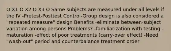 O X1 O X2 O X3 O Same subjects are measured under all levels if the IV -Pretest-Posttest Control-Group design is also considered a "repeated measure" design Benefits -eliminate between-subject variation among persons Problems? -familiarization with testing -maturation -effect of poor treatments (carry-over effect) -Need "wash-out" period and counterbalance treatment order