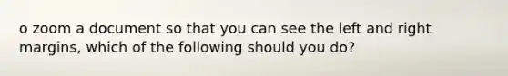 o zoom a document so that you can see the left and right margins, which of the following should you do?