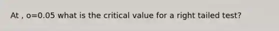 At , o=0.05 what is the critical value for a right tailed test?