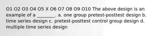 O1 O2 O3 O4 O5 X O6 O7 O8 O9 O10 The above design is an example of a ________. a. one group pretest-posttest design b. time series design c. pretest-posttest control group design d. multiple time series design