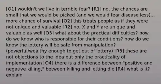 [O1] wouldn't we live in terrible fear? [R1] no, the chances are small that we would be picked (and we would fear disease less)... more chance of survival [O2] this treats people as if they were not unique and valuable [R2] no, X and Y are unique and valuable as well [O3] what about the practical difficulties? how do we know who is responsible for their conditions? how do we know the lottery will be safe from manipulation? (powerful/wealthy enough to get out of lottery) [R3] these are not objections to the idea but only the practicality of implementation [O4] there is a difference between "positive and negative killing," between killing and letting die [R4] what is it? explain