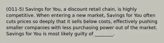 (O11-5) Savings for You, a discount retail chain, is highly competitive. When entering a new market, Savings for You often cuts prices so deeply that it sells below costs, effectively pushing smaller companies with less purchasing power out of the market. Savings for You is most likely guilty of ________.