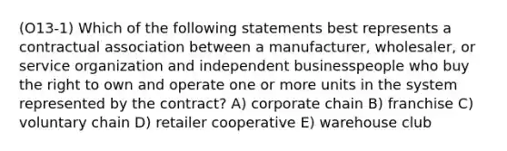 (O13-1) Which of the following statements best represents a contractual association between a manufacturer, wholesaler, or service organization and independent businesspeople who buy the right to own and operate one or more units in the system represented by the contract? A) corporate chain B) franchise C) voluntary chain D) retailer cooperative E) warehouse club