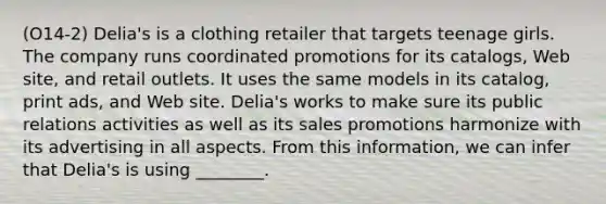 (O14-2) Delia's is a clothing retailer that targets teenage girls. The company runs coordinated promotions for its catalogs, Web site, and retail outlets. It uses the same models in its catalog, print ads, and Web site. Delia's works to make sure its public relations activities as well as its sales promotions harmonize with its advertising in all aspects. From this information, we can infer that Delia's is using ________.