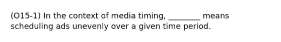 (O15-1) In the context of media timing, ________ means scheduling ads unevenly over a given time period.