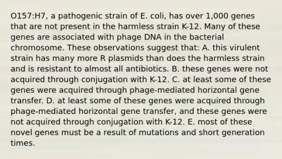 O157:H7, a pathogenic strain of E. coli, has over 1,000 genes that are not present in the harmless strain K-12. Many of these genes are associated with phage DNA in the bacterial chromosome. These observations suggest that: A. this virulent strain has many more R plasmids than does the harmless strain and is resistant to almost all antibiotics. B. these genes were not acquired through conjugation with K-12. C. at least some of these genes were acquired through phage-mediated horizontal gene transfer. D. at least some of these genes were acquired through phage-mediated horizontal gene transfer, and these genes were not acquired through conjugation with K-12. E. most of these novel genes must be a result of mutations and short generation times.