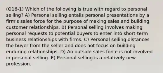 (O16-1) Which of the following is true with regard to personal selling? A) Personal selling entails personal presentations by a firm's sales force for the purpose of making sales and building customer relationships. B) Personal selling involves making personal requests to potential buyers to enter into short-term business relationships with firms. C) Personal selling distances the buyer from the seller and does not focus on building enduring relationships. D) An outside sales force is not involved in personal selling. E) Personal selling is a relatively new profession.