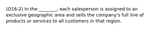 (O16-2) In the ________, each salesperson is assigned to an exclusive geographic area and sells the company's full line of products or services to all customers in that region.