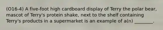 (O16-4) A five-foot high cardboard display of Terry the polar bear, mascot of Terry's protein shake, next to the shelf containing Terry's products in a supermarket is an example of a(n) ________.