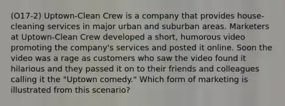 (O17-2) Uptown-Clean Crew is a company that provides house-cleaning services in major urban and suburban areas. Marketers at Uptown-Clean Crew developed a short, humorous video promoting the company's services and posted it online. Soon the video was a rage as customers who saw the video found it hilarious and they passed it on to their friends and colleagues calling it the "Uptown comedy." Which form of marketing is illustrated from this scenario?