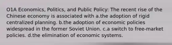 O1A Economics, Politics, and Public Policy: The recent rise of the Chinese economy is associated with a.the adoption of rigid centralized planning. b.the adoption of economic policies widespread in the former Soviet Union. c.a switch to free-market policies. d.the elimination of economic systems.