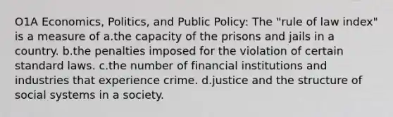 O1A Economics, Politics, and Public Policy: The "rule of law index" is a measure of a.the capacity of the prisons and jails in a country. b.the penalties imposed for the violation of certain standard laws. c.the number of financial institutions and industries that experience crime. d.justice and the structure of social systems in a society.