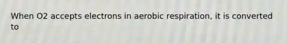 When O2 accepts electrons in aerobic respiration, it is converted to