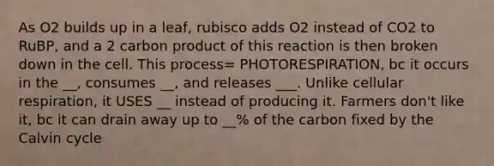 As O2 builds up in a leaf, rubisco adds O2 instead of CO2 to RuBP, and a 2 carbon product of this reaction is then broken down in the cell. This process= PHOTORESPIRATION, bc it occurs in the __, consumes __, and releases ___. Unlike cellular respiration, it USES __ instead of producing it. Farmers don't like it, bc it can drain away up to __% of the carbon fixed by the Calvin cycle