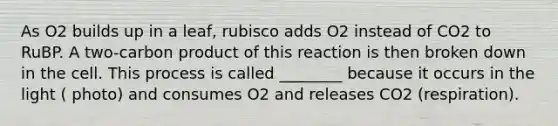 As O2 builds up in a leaf, rubisco adds O2 instead of CO2 to RuBP. A two-carbon product of this reaction is then broken down in the cell. This process is called ________ because it occurs in the light ( photo) and consumes O2 and releases CO2 (respiration).