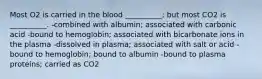 Most O2 is carried in the blood __________; but most CO2 is __________. -combined with albumin; associated with carbonic acid -bound to hemoglobin; associated with bicarbonate ions in the plasma -dissolved in plasma; associated with salt or acid -bound to hemoglobin; bound to albumin -bound to plasma proteins; carried as CO2