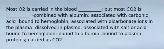 Most O2 is carried in <a href='https://www.questionai.com/knowledge/k7oXMfj7lk-the-blood' class='anchor-knowledge'>the blood</a> __________; but most CO2 is __________. -combined with albumin; associated with carbonic acid -bound to hemoglobin; associated with bicarbonate ions in the plasma -dissolved in plasma; associated with salt or acid -bound to hemoglobin; bound to albumin -bound to plasma proteins; carried as CO2