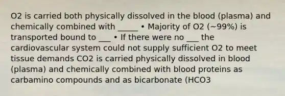 O2 is carried both physically dissolved in the blood (plasma) and chemically combined with _____ • Majority of O2 (~99%) is transported bound to ___ • If there were no ___ the cardiovascular system could not supply sufficient O2 to meet tissue demands CO2 is carried physically dissolved in blood (plasma) and chemically combined with blood proteins as carbamino compounds and as bicarbonate (HCO3