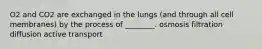 O2 and CO2 are exchanged in the lungs (and through all cell membranes) by the process of ________. osmosis filtration diffusion active transport