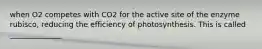 when O2 competes with CO2 for the active site of the enzyme rubisco, reducing the efficiency of photosynthesis. This is called ______________