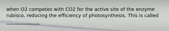 when O2 competes with CO2 for the active site of the enzyme rubisco, reducing the efficiency of photosynthesis. This is called ______________