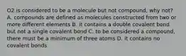 O2 is considered to be a molecule but not compound, why not? A. compounds are defined as molecules constructed from two or more different elements B. it contains a double covalent bond but not a single covalent bond C. to be considered a compound, there must be a minimum of three atoms D. it contains no covalent bonds