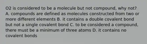 O2 is considered to be a molecule but not compound, why not? A. compounds are defined as molecules constructed from two or more different elements B. it contains a double covalent bond but not a single covalent bond C. to be considered a compound, there must be a minimum of three atoms D. it contains no covalent bonds