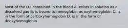 Most of the O2 contained in the blood A. exists in solution as a dissolved gas B. is bound to hemoglobin as oxyhemoglobin C. is in the form of carboxyhemoglobin D. is in the form of deoxyhemoglobin