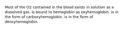 Most of the O2 contained in the blood exists in solution as a dissolved gas. is bound to hemoglobin as oxyhemoglobin. is in the form of carboxyhemoglobin. is in the form of deoxyhemoglobin.